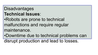 Disadvantages
Technical Issues:
•Robots are prone to technical
malfunctions and require regular
maintenance.
•Downtime due to technical problems can
disrupt production and lead to losses.
 