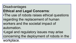 Disadvantages
Ethical and Legal Concerns:
•The use of robots raises ethical questions
regarding the replacement of human
workers and the societal impact of
automation.
•Legal and regulatory issues may arise
concerning the deployment of robots in the
workplace.
 