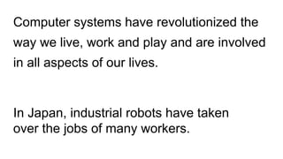 Computer systems have revolutionized the
way we live, work and play and are involved
in all aspects of our lives.
In Japan, industrial robots have taken
over the jobs of many workers.
 