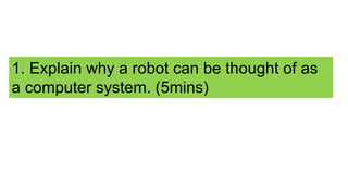 1. Explain why a robot can be thought of as
a computer system. (5mins)
 