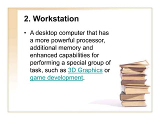 2. Workstation
• A desktop computer that has
a more powerful processor,
additional memory and
enhanced capabilities for
performing a special group of
task, such as 3D Graphics or
game development.
 
