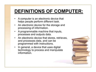 DEFINITIONS OF COMPUTER:
• A computer is an electronic device that
helps people perform different task.
• An electronic device for the storage and
processing of information.
• A programmable machine that inputs,
processes and outputs data.
• An electronic device that stores, retrieves,
and processes data, and can be
programmed with instructions.
• In general, a device that uses digital
technology to process and manipulate
information.
 