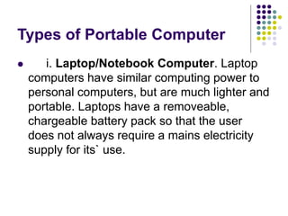 Types of Portable Computer
 i. Laptop/Notebook Computer. Laptop
computers have similar computing power to
personal computers, but are much lighter and
portable. Laptops have a removeable,
chargeable battery pack so that the user
does not always require a mains electricity
supply for its` use.
 
