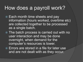 How does a payroll work?
 Each month time sheets and pay
  information (hours worked, overtime etc)
  are collected together to be processed
  as a single batch.
 The batch process is carried out with no
  user interaction and may be done
  overnight, when demand for the
  computer’s resources is lower.
 Errors are stored in a file for later use
  and are not dealt with as they occur.
 