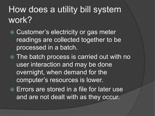 How does a utility bill system
work?
 Customer’s electricity or gas meter
  readings are collected together to be
  processed in a batch.
 The batch process is carried out with no
  user interaction and may be done
  overnight, when demand for the
  computer’s resources is lower.
 Errors are stored in a file for later use
  and are not dealt with as they occur.
 