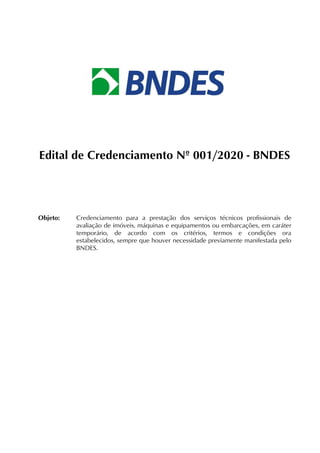 Edital de Credenciamento Nº 001/2020 - BNDES
Objeto: Credenciamento para a prestação dos serviços técnicos profissionais de
avaliação de imóveis, máquinas e equipamentos ou embarcações, em caráter
temporário, de acordo com os critérios, termos e condições ora
estabelecidos, sempre que houver necessidade previamente manifestada pelo
BNDES.
 