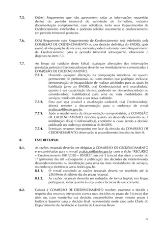 12
7.5. Os(As) Requerentes que não apresentem todas as informações requeridas
dentro do período trimestral de submissão do formulário, inclusive
documentação complementar, caso solicitada, terão seus Requerimentos de
Credenciamento indeferidos e poderão solicitar novamente o credenciamento
em período trimestral posterior.
7.6. O(A) Requerente cujo Requerimento de Credenciamento seja indeferido pela
COMISSÃO DE CREDENCIAMENTO ou por decisão definitiva do BNDES, após
eventual interposição de recurso, somente poderá submeter novo Requerimento
de Credenciamento para o período trimestral subsequente, observado o
disposto no item 7.3.
7.7. Ao longo da validade deste Edital, quaisquer alterações das informações
prestadas pelos(as) Credenciados(as) deverão ser imediatamente comunicadas à
COMISSÃO DE CREDENCIAMENTO.
7.7.1. Havendo qualquer alteração na composição societária, no quadro
permanente de profissionais ou outro motivo que justifique, inclusive,
demonstração de incapacidade de realizar atividades para as quais foi
habilitada junto ao BNDES, o(a) Credenciado(a) será reavaliado(a)
quanto à sua capacitação técnica, podendo ser descredenciado(a) ou
considerado(a) inabilitado(a) para uma ou mais modalidades de
serviços, tendo em vista a sua nova realidade.
7.7.2. Para que seja possível a atualização cadastral, o(a) Credenciado(a)
deverá remeter a documentação para o endereço de e-mail
avaliacao@bndes.gov.br.
7.7.3. Após o recebimento da documentação comprobatória, a COMISSÃO
DE CREDENCIAMENTO decidirá quanto ao descredenciamento ou à
inabilitação do(a) Credenciado(a), conforme o caso, sendo a decisão
publicada no endereço eletrônico do BNDES.
7.7.4. Eventuais recursos interpostos em face da decisão da COMISSÃO DE
CREDENCIAMENTO observarão o procedimento descrito no item 8.
8. FASE RECURSAL
8.1. As razões recursais deverão ser dirigidas à COMISSÃO DE CREDENCIAMENTO
e encaminhadas para o e-mail avaliacao@bndes.gov.br com o título “RECURSO
– Credenciamento 001/2020 – BNDES”, em até 5 (cinco) dias úteis a contar do
1º (primeiro) dia útil subsequente à publicação das decisões de indeferimento,
descredenciamento ou inabilitação para uma ou mais modalidades de serviços,
no endereço eletrônico www.bndes.gov.br.
8.1.1. O e-mail contendo as razões recursais deverá ser recebido até às
23h59min do último dia do prazo recursal.
8.1.2. As razões recursais deverão ser redigidas de forma legível, em língua
portuguesa, salvo quanto às expressões técnicas de uso corrente.
8.2. Caberá à COMISSÃO DE CREDENCIAMENTO receber, examinar e decidir a
respeito dos recursos interpostos contra suas decisões no prazo de 5 (cinco) dias
úteis ou, caso mantenha sua decisão, encaminhá-los nesse mesmo prazo à
Instância Superior para a decisão final, representada neste caso pelo Chefe do
Departamento de Avaliação e Gestão de Garantias Reais.
 