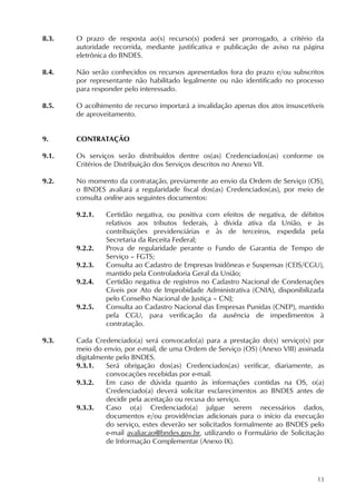 13
8.3. O prazo de resposta ao(s) recurso(s) poderá ser prorrogado, a critério da
autoridade recorrida, mediante justificativa e publicação de aviso na página
eletrônica do BNDES.
8.4. Não serão conhecidos os recursos apresentados fora do prazo e/ou subscritos
por representante não habilitado legalmente ou não identificado no processo
para responder pelo interessado.
8.5. O acolhimento de recurso importará a invalidação apenas dos atos insuscetíveis
de aproveitamento.
9. CONTRATAÇÃO
9.1. Os serviços serão distribuídos dentre os(as) Credenciados(as) conforme os
Critérios de Distribuição dos Serviços descritos no Anexo VII.
9.2. No momento da contratação, previamente ao envio da Ordem de Serviço (OS),
o BNDES avaliará a regularidade fiscal dos(as) Credenciados(as), por meio de
consulta online aos seguintes documentos:
9.2.1. Certidão negativa, ou positiva com efeitos de negativa, de débitos
relativos aos tributos federais, à dívida ativa da União, e às
contribuições previdenciárias e às de terceiros, expedida pela
Secretaria da Receita Federal;
9.2.2. Prova de regularidade perante o Fundo de Garantia de Tempo de
Serviço – FGTS;
9.2.3. Consulta ao Cadastro de Empresas Inidôneas e Suspensas (CEIS/CGU),
mantido pela Controladoria Geral da União;
9.2.4. Certidão negativa de registros no Cadastro Nacional de Condenações
Cíveis por Ato de Improbidade Administrativa (CNIA), disponibilizada
pelo Conselho Nacional de Justiça – CNJ;
9.2.5. Consulta ao Cadastro Nacional das Empresas Punidas (CNEP), mantido
pela CGU, para verificação da ausência de impedimentos à
contratação.
9.3. Cada Credenciado(a) será convocado(a) para a prestação do(s) serviço(s) por
meio do envio, por e-mail, de uma Ordem de Serviço (OS) (Anexo VIII) assinada
digitalmente pelo BNDES.
9.3.1. Será obrigação dos(as) Credenciados(as) verificar, diariamente, as
convocações recebidas por e-mail.
9.3.2. Em caso de dúvida quanto às informações contidas na OS, o(a)
Credenciado(a) deverá solicitar esclarecimentos ao BNDES antes de
decidir pela aceitação ou recusa do serviço.
9.3.3. Caso o(a) Credenciado(a) julgue serem necessários dados,
documentos e/ou providências adicionais para o início da execução
do serviço, estes deverão ser solicitados formalmente ao BNDES pelo
e-mail avaliacao@bndes.gov.br, utilizando o Formulário de Solicitação
de Informação Complementar (Anexo IX).
 