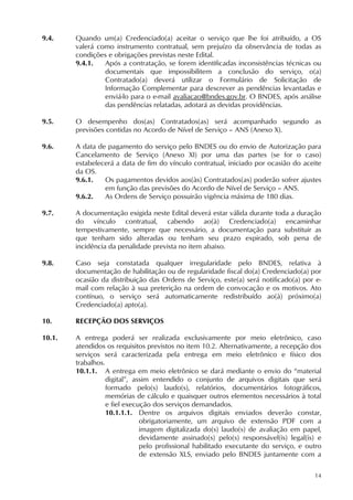 14
9.4. Quando um(a) Credenciado(a) aceitar o serviço que lhe foi atribuído, a OS
valerá como instrumento contratual, sem prejuízo da observância de todas as
condições e obrigações previstas neste Edital.
9.4.1. Após a contratação, se forem identificadas inconsistências técnicas ou
documentais que impossibilitem a conclusão do serviço, o(a)
Contratado(a) deverá utilizar o Formulário de Solicitação de
Informação Complementar para descrever as pendências levantadas e
enviá-lo para o e-mail avaliacao@bndes.gov.br. O BNDES, após análise
das pendências relatadas, adotará as devidas providências.
9.5. O desempenho dos(as) Contratados(as) será acompanhado segundo as
previsões contidas no Acordo de Nível de Serviço – ANS (Anexo X).
9.6. A data de pagamento do serviço pelo BNDES ou do envio de Autorização para
Cancelamento de Serviço (Anexo XI) por uma das partes (se for o caso)
estabelecerá a data de fim do vínculo contratual, iniciado por ocasião do aceite
da OS.
9.6.1. Os pagamentos devidos aos(às) Contratados(as) poderão sofrer ajustes
em função das previsões do Acordo de Nível de Serviço – ANS.
9.6.2. As Ordens de Serviço possuirão vigência máxima de 180 dias.
9.7. A documentação exigida neste Edital deverá estar válida durante toda a duração
do vínculo contratual, cabendo ao(à) Credenciado(a) encaminhar
tempestivamente, sempre que necessário, a documentação para substituir as
que tenham sido alteradas ou tenham seu prazo expirado, sob pena de
incidência da penalidade prevista no item abaixo.
9.8. Caso seja constatada qualquer irregularidade pelo BNDES, relativa à
documentação de habilitação ou de regularidade fiscal do(a) Credenciado(a) por
ocasião da distribuição das Ordens de Serviço, este(a) será notificado(a) por e-
mail com relação à sua preterição na ordem de convocação e os motivos. Ato
contínuo, o serviço será automaticamente redistribuído ao(à) próximo(a)
Credenciado(a) apto(a).
10. RECEPÇÃO DOS SERVIÇOS
10.1. A entrega poderá ser realizada exclusivamente por meio eletrônico, caso
atendidos os requisitos previstos no item 10.2. Alternativamente, a recepção dos
serviços será caracterizada pela entrega em meio eletrônico e físico dos
trabalhos.
10.1.1. A entrega em meio eletrônico se dará mediante o envio do “material
digital”, assim entendido o conjunto de arquivos digitais que será
formado pelo(s) laudo(s), relatórios, documentários fotográficos,
memórias de cálculo e quaisquer outros elementos necessários à total
e fiel execução dos serviços demandados.
10.1.1.1. Dentre os arquivos digitais enviados deverão constar,
obrigatoriamente, um arquivo de extensão PDF com a
imagem digitalizada do(s) laudo(s) de avaliação em papel,
devidamente assinado(s) pelo(s) responsável(is) legal(is) e
pelo profissional habilitado executante do serviço, e outro
de extensão XLS, enviado pelo BNDES juntamente com a
 