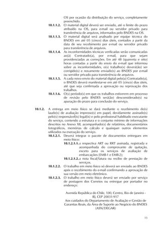 15
OS por ocasião da distribuição do serviço, completamente
preenchido.
10.1.1.2. O material digital deverá ser enviado, até o limite do prazo
atribuído na OS, para e-mail ou servidor privado para
transferência de arquivos, informados pelo BNDES na OS.
10.1.1.3. O material digital será analisado por equipe técnica do
BNDES em até 05 (cinco) dias úteis, contados a partir da
data de seu recebimento por e-mail ou servidor privado
para transferência de arquivos.
10.1.1.4. As inconformidades técnicas verificadas serão comunicadas
ao(à) Contratado(a), por e-mail, para que sejam
providenciadas as correções. Em até 48 (quarenta e oito)
horas contadas a partir do envio do e-mail que informou
sobre as inconformidades, o(s) trabalho(s) deverá(ão) ser
corrigido(s) e novamente enviado(s) ao BNDES por e-mail
ou servidor privado para transferência de arquivos.
10.1.1.5. A cada novo envio do material digital pelo(a) Contratado(a),
o BNDES deverá manifestar-se em até 05 (cinco) dias úteis,
até que seja confirmada a aprovação ou reprovação dos
trabalhos.
10.1.1.6. O(s) período(s) em que os trabalhos estiverem em processo
de revisão pelo BNDES será(ão) desconsiderado(s) na
apuração do prazo para conclusão do serviço.
10.1.2. A entrega em meio físico se dará mediante o recebimento do(s)
laudo(s) de avaliação impresso(s) em papel, devidamente assinado(s)
pelo(s) responsável(is) legal(is) e pelo profissional habilitado executante
do serviço, contendo a estrutura e o conjunto mínimo de informações
descritos no Anexo XII, acompanhado(s) de relatórios, documentários
fotográficos, memórias de cálculo e quaisquer outros elementos
utilizados na execução do serviço.
10.1.2.1. Deverá integrar o pacote de documentos entregues em
meio físico:
10.1.2.1.1.a respectiva ART ou RRT assinada, registrada e
acompanhada do comprovante de quitação,
exceto para os serviços de avaliação de
embarcações (EMB-1 e EMB-2);
10.1.2.1.2.a nota fiscal/fatura ou recibo de prestação de
serviços.
10.1.2.2. O trabalho em meio físico só deverá ser enviado ao BNDES
após o recebimento do e-mail confirmando a aprovação de
sua versão em meio eletrônico.
10.1.2.3. O trabalho em meio físico deverá ser enviado por serviço
de postagem dos Correios ou entregue por portador no
endereço:
Avenida República do Chile, 100, Centro, Rio de Janeiro -
RJ, CEP 20031-917
Aos cuidados do Departamento de Avaliação e Gestão de
Garantias Reais, da Área de Suporte ao Negócio do BNDES
(ASN/DEGAR)
 