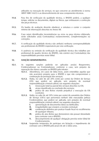 17
utilizados na execução do serviço), no que concerne ao atendimento à norma
ABNT NBR 14.653 e ao desenvolvimento de seus componentes técnicos.
11.4. Para fins de verificação da qualidade técnica, o BNDES poderá, a qualquer
tempo, solicitar os documentos, digitais ou físicos, que embasaram a confecção
das peças técnicas.
11.5. Os laudos de avaliação deverão obedecer a estrutura e conter o conjunto
mínimo de informações descritas no Anexo XII.
11.6. Caso sejam identificados inconsistências ou erros na peça técnica elaborada,
serão solicitados ao(à) Contratado(a) esclarecimentos, complementações ou
correções.
11.7. A verificação da qualidade técnica não atribuirá nenhuma corresponsabilidade
aos profissionais do BNDES responsáveis por esta verificação.
11.8. A ausência ou omissão da verificação da qualidade técnica dos trabalhos por
profissional do quadro técnico do BNDES, não eximirá o(a) Contratado(a) das
responsabilidades previstas neste Edital.
12. SANÇÃO ADMINISTRATIVA
12.1. As seguintes sanções poderão ser aplicadas aos(às) Requerentes,
Credenciados(as) ou Contratados(as), conforme o caso, sem prejuízo da
reparação dos danos causados ao BNDES pelo infrator:
12.1.1. Advertência, em casos de faltas leves, assim entendidas aquelas que
não acarretem prejuízo para o BNDES e que não comprometam a
continuação da prestação dos serviços;
12.1.2. Multa, no valor de até 20% (vinte por cento) da Ordem de Serviço
(OS) que poderá ser aplicada, sem prejuízo de eventual
responsabilização criminal cabível, nas seguintes situações:
I. inexecução total ou parcial dos serviços descritos na OS;
II. atraso injustificado na conclusão dos serviços;
III. prática de atos ilícitos visando prejudicar a execução da OS
(contrato).
12.1.3. Multa, no valor de até 20% (vinte por cento) do somatório das Ordens
de Serviço (OS’s) que porventura tenham sido executadas pelo(a)
Credenciado(a), que poderá ser aplicada, sem prejuízo de eventual
responsabilização criminal cabível, nas seguintes situações:
I. apresentação de documentos falsos ou falsificados;
II. irregularidades que ensejem a rescisão contratual;
III. condenação definitiva por praticar fraude fiscal no recolhimento
de quaisquer tributos;
IV. prática de atos ilícitos que demonstrem não possuir idoneidade
para contratar com o BNDES;
V. descumprimento de qualquer obrigação prevista neste Edital de
Credenciamento.
12.1.4. Suspensão temporária de participar em licitação e impedimento de
contratar com o BNDES pelo prazo de até 2 (dois) anos.
 