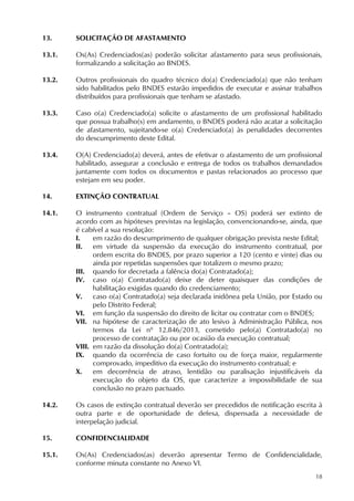 18
13. SOLICITAÇÃO DE AFASTAMENTO
13.1. Os(As) Credenciados(as) poderão solicitar afastamento para seus profissionais,
formalizando a solicitação ao BNDES.
13.2. Outros profissionais do quadro técnico do(a) Credenciado(a) que não tenham
sido habilitados pelo BNDES estarão impedidos de executar e assinar trabalhos
distribuídos para profissionais que tenham se afastado.
13.3. Caso o(a) Credenciado(a) solicite o afastamento de um profissional habilitado
que possua trabalho(s) em andamento, o BNDES poderá não acatar a solicitação
de afastamento, sujeitando-se o(a) Credenciado(a) às penalidades decorrentes
do descumprimento deste Edital.
13.4. O(A) Credenciado(a) deverá, antes de efetivar o afastamento de um profissional
habilitado, assegurar a conclusão e entrega de todos os trabalhos demandados
juntamente com todos os documentos e pastas relacionados ao processo que
estejam em seu poder.
14. EXTINÇÃO CONTRATUAL
14.1. O instrumento contratual (Ordem de Serviço – OS) poderá ser extinto de
acordo com as hipóteses previstas na legislação, convencionando-se, ainda, que
é cabível a sua resolução:
I. em razão do descumprimento de qualquer obrigação prevista neste Edital;
II. em virtude da suspensão da execução do instrumento contratual, por
ordem escrita do BNDES, por prazo superior a 120 (cento e vinte) dias ou
ainda por repetidas suspensões que totalizem o mesmo prazo;
III. quando for decretada a falência do(a) Contratado(a);
IV. caso o(a) Contratado(a) deixe de deter quaisquer das condições de
habilitação exigidas quando do credenciamento;
V. caso o(a) Contratado(a) seja declarada inidônea pela União, por Estado ou
pelo Distrito Federal;
VI. em função da suspensão do direito de licitar ou contratar com o BNDES;
VII. na hipótese de caracterização de ato lesivo à Administração Pública, nos
termos da Lei nº 12.846/2013, cometido pelo(a) Contratado(a) no
processo de contratação ou por ocasião da execução contratual;
VIII. em razão da dissolução do(a) Contratado(a);
IX. quando da ocorrência de caso fortuito ou de força maior, regularmente
comprovado, impeditivo da execução do instrumento contratual; e
X. em decorrência de atraso, lentidão ou paralisação injustificáveis da
execução do objeto da OS, que caracterize a impossibilidade de sua
conclusão no prazo pactuado.
14.2. Os casos de extinção contratual deverão ser precedidos de notificação escrita à
outra parte e de oportunidade de defesa, dispensada a necessidade de
interpelação judicial.
15. CONFIDENCIALIDADE
15.1. Os(As) Credenciados(as) deverão apresentar Termo de Confidencialidade,
conforme minuta constante no Anexo VI.
 