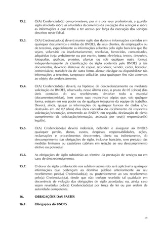 19
15.2. O(A) Credenciado(a) compromete-se, por si e por seus profissionais, a guardar
sigilo absoluto sobre as atividades decorrentes da execução dos serviços e sobre
as informações a que venha a ter acesso por força da execução dos serviços
descritos neste Edital.
15.3. O(A) Credenciado(a) deverá manter sigilo dos dados e informações contidos em
quaisquer documentos e mídias do BNDES, de seus clientes, de empregados ou
de terceiros, especialmente as informações cobertas pelo sigilo bancário que lhe
sejam, voluntária ou involuntariamente, reveladas, fornecidas, comunicadas,
adquiridas (seja verbalmente ou por escrito, forma eletrônica, textos, desenhos,
fotografias, gráficos, projetos, plantas ou sob qualquer outra forma),
independentemente da classificação de sigilo conferida pelo BNDES a tais
documentos, devendo abster-se de copiar, reproduzir, vender, ceder, licenciar,
comercializar, transferir ou de outra forma alienar, divulgar ou disponibilizar tais
informações a terceiros, tampouco utilizá-las para quaisquer fins não atinentes
ao objeto do credenciamento.
15.4. O(A) Credenciado(a) deverá, na hipótese de descredenciamento ou mediante
solicitação do BNDES, observado, nesse último caso, o prazo de 05 (cinco) dias
úteis contados do seu recebimento, devolver todo o material
(documentos/mídias), bem como suas respectivas cópias que, sob qualquer
forma, estejam em seu poder ou de qualquer integrante da equipe de trabalho.
Deverá, ainda, apagar as informações de quaisquer bancos de dados e/ou
destruí-las em até 02 (dois) dias úteis contados do recebimento da respectiva
solicitação/orientação, remetendo ao BNDES, em seguida, declaração de pleno
cumprimento da solicitação/orientação, assinada por seu(s) responsável(is)
legal(is).
15.5. O(A) Credenciado(a) deverá indenizar, defender e assegurar ao BNDES
quaisquer perdas, danos, custos, despesas, responsabilidades, ações,
reclamações e procedimentos decorrentes, direta ou indiretamente, do
descumprimento das obrigações de sigilo, inclusive bancário, sem prejuízo das
medidas liminares ou cautelares cabíveis em relação ao seu descumprimento
efetivo ou potencial.
15.6. As obrigações de sigilo subsistirão ao término da prestação de serviços ou em
caso de descredenciamento.
15.7. O dever de sigilo estabelecido nos subitens acima não será aplicável a quaisquer
informações que pertençam ao domínio público anteriormente ao seu
recebimento pelo(a) Credenciado(a); ou posteriormente ao seu recebimento
pelo(a) Credenciado(a), desde que não tenham recebido tal qualidade em
decorrência de violação das obrigações de sigilo acordadas; ou, ainda, caso
sejam reveladas pelo(a) Credenciado(a) por força de lei ou por ordem de
autoridade competente.
16. OBRIGAÇÕES DAS PARTES
16.1. Obrigações do BNDES
 
