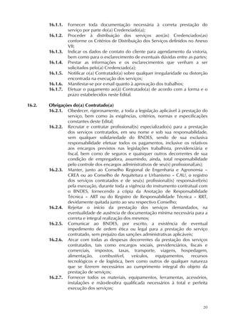 20
16.1.1. Fornecer toda documentação necessária à correta prestação do
serviço por parte do(a) Credenciado(a);
16.1.2. Proceder à distribuição dos serviços aos(às) Credenciados(as)
conforme os Critérios de Distribuição dos Serviços definidos no Anexo
VII;
16.1.3. Indicar os dados de contato do cliente para agendamento da vistoria,
bem como para o esclarecimento de eventuais dúvidas entre as partes;
16.1.4. Prestar as informações e os esclarecimentos que venham a ser
solicitados pelo(a) Credenciado(a);
16.1.5. Notificar o(a) Contratado(a) sobre qualquer irregularidade ou distorção
encontrada na execução dos serviços;
16.1.6. Manifestar-se por e-mail quanto à aprovação dos trabalhos;
16.1.7. Efetuar o pagamento ao(à) Contratado(a) de acordo com a forma e o
prazo estabelecidos neste Edital.
16.2. Obrigações do(a) Contratado(a)
16.2.1. Obedecer, rigorosamente, a toda a legislação aplicável à prestação do
serviço, bem como às exigências, critérios, normas e especificações
constantes deste Edital;
16.2.2. Recrutar e contratar profissional(is) especializado(s) para a prestação
dos serviços contratados, em seu nome e sob sua responsabilidade,
sem qualquer solidariedade do BNDES, sendo de sua exclusiva
responsabilidade efetuar todos os pagamentos, inclusive os relativos
aos encargos previstos nas legislações trabalhista, previdenciária e
fiscal, bem como de seguros e quaisquer outros decorrentes de sua
condição de empregadora, assumindo, ainda, total responsabilidade
pelo controle dos encargos administrativos de seu(s) profissional(ais);
16.2.3. Manter, junto ao Conselho Regional de Engenharia e Agronomia –
CREA ou ao Conselho de Arquitetura e Urbanismo – CAU, o registro
dos serviços contratados e de seu(s) profissional(is) responsável(eis)
pela execução, durante toda a vigência do instrumento contratual com
o BNDES, fornecendo a cópia da Anotação de Responsabilidade
Técnica – ART ou do Registro de Responsabilidade Técnica – RRT,
devidamente quitada junto ao seu respectivo Conselho;
16.2.4. Rejeitar o início da prestação dos serviços demandados, na
eventualidade de ausência de documentação mínima necessária para a
correta e integral realização dos mesmos;
16.2.5. Comunicar ao BNDES, por escrito, a existência de eventual
impedimento de ordem ética ou legal para a prestação do serviço
contratado, sem prejuízo das sanções administrativas aplicáveis;
16.2.6. Arcar com todas as despesas decorrentes da prestação dos serviços
contratados, tais como encargos sociais, previdenciários, fiscais e
comerciais, impostos, taxas, transporte, viagens, hospedagem,
alimentação, combustível, veículos, equipamentos, recursos
tecnológicos e de logística, bem como outros de qualquer natureza
que se fizerem necessários ao cumprimento integral do objeto da
prestação de serviços;
16.2.7. Fornecer todos os materiais, equipamentos, ferramentas, acessórios,
instalações e mão-de-obra qualificada necessários à total e perfeita
execução dos serviços;
 