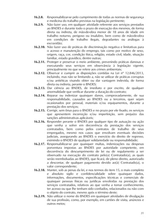 21
16.2.8. Responsabilizar-se pelo cumprimento de todas as normas de segurança
e medicina do trabalho previstas na legislação pertinente;
16.2.9. Não fazer uso, em qualquer atividade referente aos serviços prestados
ao BNDES e durante todo o prazo de execução dos mesmos, de forma
direta ou indireta, de mão-de-obra menor de 18 anos de idade em
trabalho noturno, perigoso ou insalubre, bem como de mão-de-obra
em condições de trabalho ilegais, degradantes ou análogas à
escravidão;
16.2.10. Não fazer uso de práticas de discriminação negativa e limitativas para
o acesso e manutenção do emprego, tais como por motivo de sexo,
origem, raça, cor, condição física, religião, estado civil, idade, situação
familiar, estado gravídico, dentre outras;
16.2.11. Proteger e preservar o meio ambiente, prevenindo práticas danosas e
executando seus serviços em observância à legislação vigente,
principalmente no que se refere aos crimes ambientais;
16.2.12. Observar e cumprir as disposições contidas na Lei nº 12.846/2013,
incluindo, mas não se limitando a, não se utilizar de práticas corruptas
e/ou antiéticas visando obter ou dar vantagem indevida, de forma
direta ou indireta, perante o BNDES;
16.2.13. Dar ciência ao BNDES, de imediato e por escrito, de qualquer
anormalidade que verificar durante a duração do contrato;
16.2.14. Reparar ou indenizar quaisquer danos, comprovadamente, de sua
responsabilidade, causados ao BNDES ou a terceiros, quer sejam
ocasionados por pessoal, materiais e/ou equipamentos, durante a
prestação dos serviços;
16.2.15. Corrigir, sem ônus para o BNDES e no prazo por ele fixado, os serviços
que apresentem incorreção e/ou imperfeição, sem prejuízo das
sanções administrativas aplicáveis;
16.2.16. Responder perante o BNDES por qualquer tipo de autuação ou ação
que venha a sofrer em decorrência da prestação dos serviços
contratados, bem como pelos contratos de trabalho de seus
empregados, mesmo nos casos que envolvam eventuais decisões
judiciais, assegurando ao BNDES o exercício do direito de regresso,
eximindo o BNDES de qualquer solidariedade ou responsabilidade;
16.2.17. Responsabilizar-se por quaisquer multas, indenizações ou despesas
porventura impostas ao BNDES por autoridade competente, em
decorrência do descumprimento de lei ou de regulamento a ser
observado na execução do contrato pelo(a) Contratado(a), as quais
serão reembolsadas ao BNDES, que ficará, de pleno direito, autorizado
a descontar, de qualquer pagamento devido ao(à) Contratado(a), o
valor correspondente;
16.2.18. Manter, sob as penas da lei, e nos termos do item 15, o mais completo
e absoluto sigilo e confidencialidade sobre quaisquer dados,
informações, documentos, especificações técnicas e comerciais de
quaisquer pessoas físicas ou jurídicas envolvidas na prestação dos
serviços contratados, relativos ao que venha a tomar conhecimento,
ter acesso ou que lhe tenham sido confiados, relacionados ou não com
o objeto do contrato, mesmo após o término deste;
16.2.19. Não utilizar o nome do BNDES em quaisquer atividades de divulgação
de sua profissão, como, por exemplo, em cartões de visita, anúncios e
outros meios;
 