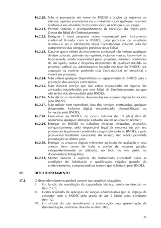 22
16.2.20. Não se pronunciar em nome do BNDES a órgãos da imprensa ou
clientes, agentes promotores ou a mutuários sobre quaisquer assuntos
relativos à sua atividade, bem como sobre os serviços a seu cargo;
16.2.21. Permitir vistorias e acompanhamento da execução do objeto pelo
Gestor do Edital de Credenciamento;
16.2.22. Designar 1 (um) preposto como responsável pelo instrumento
contratual firmado com o BNDES, para participar de eventuais
reuniões e ser o interlocutor do(a) Contratado(a), zelando pelo fiel
cumprimento das obrigações previstas neste Edital;
16.2.23. Garantir que o objeto do instrumento contratual não infringe quaisquer
direitos autorais, patentes ou registros, inclusive marcas, know-how ou
trade-secrets, sendo responsável pelos prejuízos, inclusive honorários
de advogado, custas e despesas decorrentes de qualquer medida ou
processo judicial ou administrativo iniciado em face do BNDES, por
acusação da espécie, podendo o(a) Contratado(a) ser instado(a) a
intervir no processo;
16.2.24. Não utilizar qualquer dependência ou equipamento do BNDES para a
prestação dos serviços contratados;
16.2.25. Não elaborar serviço que não esteja enquadrado em alguma das
atividades estabelecidas por este Edital de Credenciamento, ou que
não tenha sido demandado pelo BNDES;
16.2.26. Não alterar os formulários, documentos ou arquivos digitais fornecidos
pelo BNDES;
16.2.27. Não utilizar nem reproduzir, fora dos serviços contratados, qualquer
documento, inclusive digital, encaminhado, disponibilizado ou
fornecido pelo BNDES;
16.2.28. Comunicar ao BNDES, no prazo máximo de 10 (dez) dias da
ocorrência, qualquer alteração cadastral ou em seu quadro técnico;
16.2.29. Entregar ao BNDES os trabalhos técnicos efetuados, assinados,
obrigatoriamente, pelo responsável legal da empresa ou por seu
procurador legalmente constituído e registrado junto ao BNDES, e pelo
profissional habilitado executante do serviço, não sendo permitida
procuração no último caso;
16.2.30. Entregar os arquivos digitais referentes ao laudo de avaliação e seus
anexos, bem como de todo o acervo de imagens gerado,
independentemente se utilizado, no todo ou em parte, no
documentário fotográfico;
16.2.31. Manter durante a vigência do instrumento contratual todas as
condições de habilitação e qualificação exigidas quando do
credenciamento, comprovando-as sempre que solicitado pelo BNDES.
17. DESCREDENCIAMENTO
17.1. O descredenciamento poderá ocorrer nas seguintes situações:
I. Em função de reavaliação da capacidade técnica, conforme descrito no
item 7.7.1;
II. Como resultado da aplicação de sanção administrativa que as impeça de
contratar com o BNDES pelo prazo de até 2 (dois) anos, conforme
item 12;
III. Em virtude do não atendimento a convocação para apresentação de
documentação, conforme descrito no item 18.9;
 