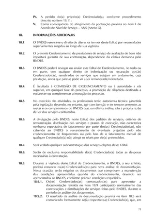 23
IV. A pedido do(a) próprio(a) Credenciado(a), conforme procedimento
descrito no item 18.11;
V. Como consequência do atingimento da pontuação prevista no item F do
Acordo de Nível de Serviço – ANS (Anexo X).
18. INFORMAÇÕES ADICIONAIS
18.1. O BNDES reserva-se o direito de alterar os termos deste Edital, por necessidades
supervenientes surgidas ao longo de sua vigência.
18.2. O presente Credenciamento de prestadores de serviço de avaliação de bens não
importará garantia de sua contratação, dependendo da efetiva demanda pelo
BNDES.
18.3. O BNDES poderá revogar ou anular este Edital de Credenciamento, no todo ou
em parte, sem qualquer direito de indenização ou reparação aos(às)
Credenciados(as), ressalvados os serviços que estejam em andamento, cuja
prestação, ainda que parcial, pode vir a ser remunerada/indenizada.
18.4. É facultada à COMISSÃO DE CREDENCIAMENTO ou à autoridade a ela
superior, em qualquer fase do processo, a promoção de diligência destinada a
esclarecer ou complementar a instrução do processo.
18.5. No exercício das atividades, os profissionais terão autonomia técnica garantida
pela legislação, devendo, no entanto, agir com isenção e ter sempre presentes as
metas e os compromissos do BNDES que, em última análise, são a própria razão
de ser dos serviços contratados.
18.6. A divulgação pelo BNDES, neste Edital, dos padrões de serviços, critérios de
remuneração, distribuição dos serviços e prazos de execução, não caracteriza
nenhuma expectativa de faturamento por parte dos(as) Credenciados(as), não
cabendo ao BNDES o ressarcimento de eventuais prejuízos pelo não
credenciamento de Requerentes ou pelo fato de o faturamento mensal de
qualquer Credenciado(a) não atingir os níveis por ele(a) pretendidos.
18.7. Será vedada qualquer subcontratação dos serviços objetos deste Edital.
18.8. Serão de exclusiva responsabilidade do(a) Credenciado(a) todas as despesas
necessárias à contratação.
18.9. Durante a vigência deste Edital de Credenciamento, o BNDES, a seu critério,
poderá convocar os(as) Credenciados(as) para nova análise de documentação.
Nessa ocasião, serão exigidos os documentos que comprovem a manutenção
das condições apresentadas quando do credenciamento, devendo ser
apresentados ao BNDES, conforme prazo e condições requeridos.
18.9.1. Os(As) Credenciados(as) convocados(as) para apresentar a
documentação referida no item 18.9 participarão normalmente das
convocações e distribuições de serviços feitas pelo BNDES, durante o
período de análise dos documentos.
18.9.2. O resultado da análise da documentação prevista no item 18.9 será
comunicado formalmente ao(à) respectivo(a) Credenciado(a), que, em
 