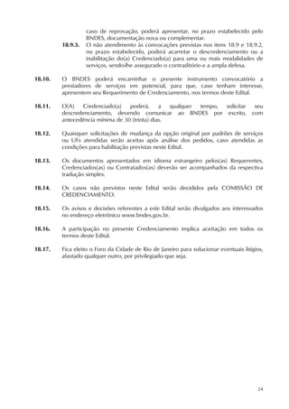 24
caso de reprovação, poderá apresentar, no prazo estabelecido pelo
BNDES, documentação nova ou complementar.
18.9.3. O não atendimento às convocações previstas nos itens 18.9 e 18.9.2,
no prazo estabelecido, poderá acarretar o descredenciamento ou a
inabilitação do(a) Credenciado(a) para uma ou mais modalidades de
serviços, sendo-lhe assegurado o contraditório e a ampla defesa.
18.10. O BNDES poderá encaminhar o presente instrumento convocatório a
prestadores de serviços em potencial, para que, caso tenham interesse,
apresentem seu Requerimento de Credenciamento, nos termos deste Edital.
18.11. O(A) Credenciado(a) poderá, a qualquer tempo, solicitar seu
descredenciamento, devendo comunicar ao BNDES por escrito, com
antecedência mínima de 30 (trinta) dias.
18.12. Quaisquer solicitações de mudança da opção original por padrões de serviços
ou UFs atendidas serão aceitas após análise dos pedidos, caso atendidas as
condições para habilitação previstas neste Edital.
18.13. Os documentos apresentados em idioma estrangeiro pelos(as) Requerentes,
Credenciados(as) ou Contratados(as) deverão ser acompanhados da respectiva
tradução simples.
18.14. Os casos não previstos neste Edital serão decididos pela COMISSÃO DE
CREDENCIAMENTO.
18.15. Os avisos e decisões referentes a este Edital serão divulgados aos interessados
no endereço eletrônico www.bndes.gov.br.
18.16. A participação no presente Credenciamento implica aceitação em todos os
termos deste Edital.
18.17. Fica eleito o Foro da Cidade de Rio de Janeiro para solucionar eventuais litígios,
afastado qualquer outro, por privilegiado que seja.
 