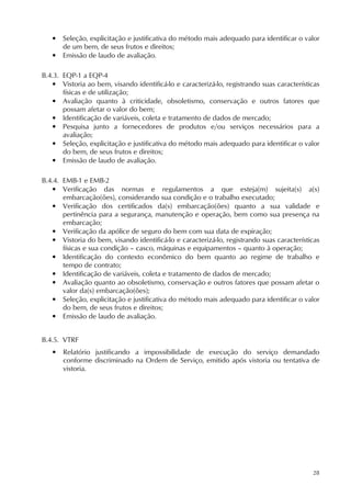 28
• Seleção, explicitação e justificativa do método mais adequado para identificar o valor
de um bem, de seus frutos e direitos;
• Emissão de laudo de avaliação.
B.4.3. EQP-1 a EQP-4
• Vistoria ao bem, visando identificá-lo e caracterizá-lo, registrando suas características
físicas e de utilização;
• Avaliação quanto à criticidade, obsoletismo, conservação e outros fatores que
possam afetar o valor do bem;
• Identificação de variáveis, coleta e tratamento de dados de mercado;
• Pesquisa junto a fornecedores de produtos e/ou serviços necessários para a
avaliação;
• Seleção, explicitação e justificativa do método mais adequado para identificar o valor
do bem, de seus frutos e direitos;
• Emissão de laudo de avaliação.
B.4.4. EMB-1 e EMB-2
• Verificação das normas e regulamentos a que esteja(m) sujeita(s) a(s)
embarcação(ões), considerando sua condição e o trabalho executado;
• Verificação dos certificados da(s) embarcação(ões) quanto a sua validade e
pertinência para a segurança, manutenção e operação, bem como sua presença na
embarcação;
• Verificação da apólice de seguro do bem com sua data de expiração;
• Vistoria do bem, visando identificá-lo e caracterizá-lo, registrando suas características
físicas e sua condição – casco, máquinas e equipamentos – quanto à operação;
• Identificação do contexto econômico do bem quanto ao regime de trabalho e
tempo de contrato;
• Identificação de variáveis, coleta e tratamento de dados de mercado;
• Avaliação quanto ao obsoletismo, conservação e outros fatores que possam afetar o
valor da(s) embarcação(ões);
• Seleção, explicitação e justificativa do método mais adequado para identificar o valor
do bem, de seus frutos e direitos;
• Emissão de laudo de avaliação.
B.4.5. VTRF
• Relatório justificando a impossibilidade de execução do serviço demandado
conforme discriminado na Ordem de Serviço, emitido após vistoria ou tentativa de
vistoria.
 