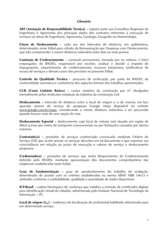 3
Glossário
ART (Anotação de Responsabilidade Técnica) – registro junto aos Conselhos Regionais de
Engenharia e Agronomia dos principais dados dos contratos referentes à execução de
serviços ou obras de Engenharia, Agronomia, Geologia, Geografia ou Meteorologia.
Classe de Deslocamento – cada um dos intervalos de distância, em quilômetros,
determinados neste Edital para cálculo da Remuneração por Despesas com Deslocamento,
que irão compreender a menor distância rodoviária entre dois ou mais pontos.
Comissão de Credenciamento – comissão permanente, formada por no mínimo 3 (três)
empregados do BNDES, responsável por receber, analisar e decidir a respeito de
impugnações, requerimentos de credenciamento, recursos interpostos, justificativas de
recusa de serviços e demais casos não previstos no presente Edital.
Controle da Qualidade Técnica – processo de verificação, por parte do BNDES, da
conformidade normativa e conferência dos aspectos formais dos trabalhos apresentados.
CUB (Custo Unitário Básico) – custos unitários de construção por m2
divulgados
mensalmente pelos sindicatos estaduais da indústria da construção civil.
Deslocamento – intervalo de distância entre o local de origem e o de vistoria, em km,
apurado através do serviço de pesquisas Google Maps disponível no website
www.google.com.br/maps, considerando a menor distância rodoviária a ser percorrida
quando houver mais de uma opção de rota.
Deslocamento Especial – deslocamento cujo local de vistoria está situado em região de
difícil acesso por meios de transporte convencionais ou por limitações causadas por fatores
externos.
Contratado(a) – prestador de serviços credenciado convocado mediante Ordem de
Serviço (OS) que aceite prestar os serviços descritos em tal documento e que expresse sua
concordância em relação ao prazo de execução e valores de serviço e deslocamento
propostos.
Credenciado(a) – prestador de serviços que tenha Requerimento de Credenciamento
deferido pelo BNDES, mediante apresentação dos documentos comprobatórios das
exigências estabelecidas neste Edital.
Grau de Fundamentação – grau de aprofundamento do trabalho de avaliação,
determinado de acordo com os critérios estabelecidos na norma ABNT NBR 14653 e
atribuído conforme a confiabilidade, qualidade e quantidade de dados disponíveis.
ICP-Brasil – cadeia hierárquica de confiança que viabiliza a emissão de certificados digitais
para identificação virtual do cidadão, administrada pelo Instituto Nacional de Tecnologia da
Informação – ITI.
Local de origem (Lori) – endereço de localização do profissional habilitado selecionado para
um determinado serviço.
 