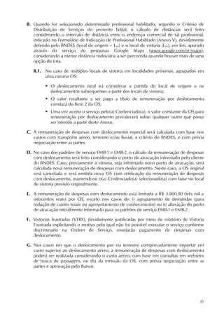 35
B. Quando for selecionado determinado profissional habilitado, segundo o Critério de
Distribuição de Serviços do presente Edital, o cálculo de distâncias será feito
considerando o intervalo de distância entre o endereço comercial de tal profissional,
indicado no Formulário de Indicação de Profissional Habilitado (Anexo V), devidamente
deferido pelo BNDES (local de origem – Lori) e o local de vistoria (Lvis), em km, apurado
através do serviço de pesquisas Google Maps (www.google.com.br/maps),
considerando a menor distância rodoviária a ser percorrida quando houver mais de uma
opção de rota.
B.1. No caso de múltiplos locais de vistoria em localidades próximas, agrupados em
uma mesma OS:
 O deslocamento total irá considerar a partida do local de origem e os
deslocamentos subsequentes a partir dos locais de vistoria;
 O valor resultante a ser pago a título de remuneração por deslocamento
constará do Item 2 da OS;
 Uma vez aceito o serviço pelo(a) Credenciado(a), o valor constante da OS para
remuneração por deslocamento prevalecerá sobre qualquer outro que possa
ser inferido a partir deste Anexo.
C. A remuneração de despesas com deslocamento especial será calculada com base nos
custos com transporte aéreo, terrestre e/ou fluvial, a critério do BNDES, e com prévia
negociação entre as partes.
D. No caso dos padrões de serviço EMB-1 e EMB-2, o cálculo da remuneração de despesas
com deslocamento será feito considerando o porto de atracação informado pelo cliente
do BNDES. Caso, previamente à vistoria, seja informado novo porto de atracação, será
calculada nova remuneração de despesas com deslocamento. Neste caso, a OS original
será cancelada e será emitida nova OS com retificação da remuneração de despesas
com deslocamento, mantendo-se o(a) Credenciado(a) selecionado(a) com base no local
de vistoria previsto originalmente.
E. A remuneração de despesas com deslocamento está limitada a R$ 3.800,00 (três mil e
oitocentos reais) por OS, exceto nos casos de: i) agrupamento de demandas (para
redução de custos totais ou aproveitamento de conhecimento) ou ii) alteração do porto
de atracação inicialmente informado para os padrões de serviço EMB-1 e EMB-2.
F. Vistorias frustradas (VTRF), devidamente justificadas por meio de relatório de Vistoria
Frustrada explicitando o motivo pelo qual não foi possível executar o serviço conforme
discriminado na Ordem de Serviço, ensejarão pagamento de despesas com
deslocamento.
G. Nos casos em que o deslocamento por via terrestre comprovadamente importar em
custo superior ao deslocamento aéreo, a remuneração de despesas com deslocamento
poderá ser realizada considerando o custo aéreo, com base em consultas em websites
de busca de passagens, no dia da emissão da OS, com prévia negociação entre as
partes e aprovação pelo Banco.
 