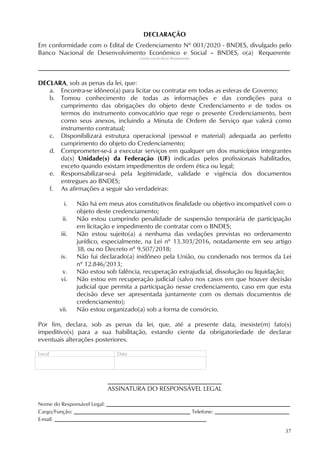 37
DECLARAÇÃO
Em conformidade com o Edital de Credenciamento Nº 001/2020 - BNDES, divulgado pelo
Banco Nacional de Desenvolvimento Econômico e Social – BNDES, o(a) Requerente
(razão social do(a) Requerente)
______________________________________________________________________________
DECLARA, sob as penas da lei, que:
a. Encontra-se idôneo(a) para licitar ou contratar em todas as esferas de Governo;
b. Tomou conhecimento de todas as informações e das condições para o
cumprimento das obrigações do objeto deste Credenciamento e de todos os
termos do instrumento convocatório que rege o presente Credenciamento, bem
como seus anexos, incluindo a Minuta de Ordem de Serviço que valerá como
instrumento contratual;
c. Disponibilizará estrutura operacional (pessoal e material) adequada ao perfeito
cumprimento do objeto do Credenciamento;
d. Comprometer-se-á a executar serviços em qualquer um dos municípios integrantes
da(s) Unidade(s) da Federação (UF) indicadas pelos profissionais habilitados,
exceto quando existam impedimentos de ordem ética ou legal;
e. Responsabilizar-se-á pela legitimidade, validade e vigência dos documentos
entregues ao BNDES;
f. As afirmações a seguir são verdadeiras:
i. Não há em meus atos constitutivos finalidade ou objetivo incompatível com o
objeto deste credenciamento;
ii. Não estou cumprindo penalidade de suspensão temporária de participação
em licitação e impedimento de contratar com o BNDES;
iii. Não estou sujeito(a) a nenhuma das vedações previstas no ordenamento
jurídico, especialmente, na Lei nº 13.303/2016, notadamente em seu artigo
38, ou no Decreto nº 9.507/2018;
iv. Não fui declarado(a) inidôneo pela União, ou condenado nos termos da Lei
nº 12.846/2013;
v. Não estou sob falência, recuperação extrajudicial, dissolução ou liquidação;
vi. Não estou em recuperação judicial (salvo nos casos em que houver decisão
judicial que permita a participação nesse credenciamento, caso em que esta
decisão deve ser apresentada juntamente com os demais documentos de
credenciamento);
vii. Não estou organizado(a) sob a forma de consórcio.
Por fim, declara, sob as penas da lei, que, até a presente data, inexiste(m) fato(s)
impeditivo(s) para a sua habilitação, estando ciente da obrigatoriedade de declarar
eventuais alterações posteriores.
Local Data
ASSINATURA DO RESPONSÁVEL LEGAL
Nome do Responsável Legal: _________________________________________________________
Cargo/Função: ____________________________________ Telefone: _______________________
E-mail: _______________________________________________
 