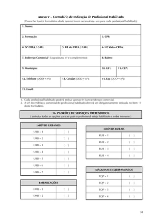 38
Anexo V – Formulário de Indicação de Profissional Habilitado
(Preencher tantos formulários deste quanto forem necessários - um para cada profissional habilitado)
1. Nome:
2. Formação: 3. CPF:
4. Nº CREA / CAU: 5. UF do CREA / CAU: 6. UF Vistos CREA:
7. Endereço Comercial1
(Logradouro, nº e complemento): 8. Bairro:
9. Município: 10. UF2
: 11. CEP:
12. Telefone (DDD + nº): 13. Celular (DDD + nº): 14. Fax (DDD + nº):
15. Email:
1. Cada profissional habilitado poderá indicar apenas 01 (um) endereço comercial.
2. A UF do endereço comercial do profissional habilitado deverá ser obrigatoriamente indicada no Item 17
deste Formulário.
16. PADRÕES DE SERVIÇOS PRETENDIDOS
( assinalar todas as opções para as quais o profissional esteja habilitado e tenha interesse )
IMÓVEIS URBANOS
URB – 1 ( )
URB – 2 ( )
URB – 3 ( )
URB – 4 ( )
URB – 5 ( )
URB – 6 ( )
URB – 7 ( )
EMBARCAÇÕES
EMB – 1 ( )
EMB – 2 ( )
IMÓVEIS RURAIS
RUR – 1 ( )
RUR – 2 ( )
RUR – 3 ( )
RUR – 4 ( )
MÁQUINAS E EQUIPAMENTOS
EQP – 1 ( )
EQP – 2 ( )
EQP – 3 ( )
EQP – 4 ( )
 