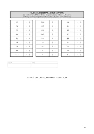 39
17. UFs PARA PRESTAÇÃO DOS SERVIÇOS
( o profissional habilitado deverá obrigatoriamente indicar a UF de seu
endereço comercial e poderá indicar outras UFs, caso tenha interesse )
AC ( ) MA ( ) RJ ( )
AL ( ) MT ( ) RN ( )
AP ( ) MS ( ) RS ( )
AM ( ) MG ( ) RO ( )
BA ( ) PA ( ) RR ( )
CE ( ) PB ( ) SC ( )
DF ( ) PR ( ) SP ( )
ES ( ) PE ( ) SE ( )
GO ( ) PI ( ) TO ( )
Local Data
ASSINATURA DO PROFISSIONAL HABILITADO
 
