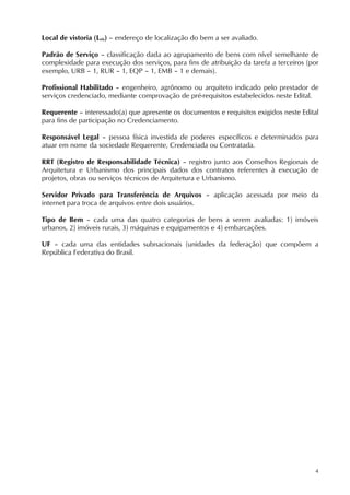 4
Local de vistoria (Lvis) – endereço de localização do bem a ser avaliado.
Padrão de Serviço – classificação dada ao agrupamento de bens com nível semelhante de
complexidade para execução dos serviços, para fins de atribuição da tarefa a terceiros (por
exemplo, URB – 1, RUR – 1, EQP – 1, EMB – 1 e demais).
Profissional Habilitado – engenheiro, agrônomo ou arquiteto indicado pelo prestador de
serviços credenciado, mediante comprovação de pré-requisitos estabelecidos neste Edital.
Requerente – interessado(a) que apresente os documentos e requisitos exigidos neste Edital
para fins de participação no Credenciamento.
Responsável Legal – pessoa física investida de poderes específicos e determinados para
atuar em nome da sociedade Requerente, Credenciada ou Contratada.
RRT (Registro de Responsabilidade Técnica) – registro junto aos Conselhos Regionais de
Arquitetura e Urbanismo dos principais dados dos contratos referentes à execução de
projetos, obras ou serviços técnicos de Arquitetura e Urbanismo.
Servidor Privado para Transferência de Arquivos – aplicação acessada por meio da
internet para troca de arquivos entre dois usuários.
Tipo de Bem – cada uma das quatro categorias de bens a serem avaliadas: 1) imóveis
urbanos, 2) imóveis rurais, 3) máquinas e equipamentos e 4) embarcações.
UF – cada uma das entidades subnacionais (unidades da federação) que compõem a
República Federativa do Brasil.
 