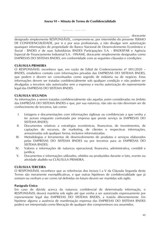 40
Anexo VI – Minuta de Termo de Confidencialidade
(Identificação – Nome e CPF)
, doravante
designado simplesmente RESPONSÁVEL, compromete-se, por intermédio do presente TERMO
DE CONFIDENCIALIDADE, por si e por seus profissionais, a não divulgar sem autorização
quaisquer informações de propriedade do Banco Nacional de Desenvolvimento Econômico e
Social - BNDES e de suas Subsidiárias BNDES Participações S.A. - BNDESPAR e Agência
Especial de Financiamento Industrial S.A. - FINAME, doravante simplesmente designados como
EMPRESAS DO SISTEMA BNDES, em conformidade com as seguintes cláusulas e condições:
CLÁUSULA PRIMEIRA
O RESPONSÁVEL reconhece que, em razão de Edital de Credenciamento nº 001/2020 –
BNDES, estabelece contato com informações privadas das EMPRESAS DO SISTEMA BNDES,
que podem e devem ser conceituadas como segredo de indústria ou de negócio. Estas
informações devem ser tratadas confidencialmente sob qualquer condição e não podem ser
divulgadas a terceiros não autorizados sem a expressa e escrita autorização do representante
legal das EMPRESAS DO SISTEMA BNDES.
CLÁUSULA SEGUNDA
As informações a serem tratadas confidencialmente são aquelas assim consideradas no âmbito
das EMPRESAS DO SISTEMA BNDES e que, por sua natureza, não são ou não deveriam ser de
conhecimento de terceiros, tais como:
I. Listagens e documentações com informações sigilosas ou confidenciais a que venha a
ter acesso enquanto contratado por empresa que preste serviço às EMPRESAS DO
SISTEMA BNDES;
II. Documentos relativos a estratégias econômicas, financeiras, de investimentos, de
captações de recursos, de marketing, de clientes e respectivas informações,
armazenadas sob qualquer forma, inclusive informatizadas;
III. Metodologias e ferramentas de desenvolvimento de produtos e serviços elaborados
pelas EMPRESAS DO SISTEMA BNDES ou por terceiros para as EMPRESAS DO
SISTEMA BNDES;
IV. Valores e informações de natureza operacional, financeira, administrativa, contábil e
jurídica;
V. Documentos e informações utilizados, obtidos ou produzidos durante o fato, evento ou
atividade aludido na CLÁUSULA PRIMEIRA.
CLÁUSULA TERCEIRA
O RESPONSÁVEL reconhece que as referências dos incisos I a V da Cláusula Segunda deste
Termo são meramente exemplificativas, e que outras hipóteses de confidencialidade que já
existam ou venham a ser como tal definidas no futuro devem ser mantidas sob sigilo.
Parágrafo Único
Em caso de dúvida acerca da natureza confidencial de determinada informação, o
RESPONSÁVEL deverá mantê-la sob sigilo até que venha a ser autorizado expressamente por
representante legal das EMPRESAS DO SISTEMA BNDES, a tratá-la diferentemente. Em
hipótese alguma a ausência de manifestação expressa das EMPRESAS DO SISTEMA BNDES
poderá ser interpretada como liberação de qualquer dos compromissos ora assumidos.
 