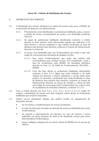 42
Anexo VII – Critérios de Distribuição dos Serviços
A. DISTRIBUIÇÃO DOS SERVIÇOS
A.1. A distribuição dos serviços obedecerá ao critério do menor custo, para o BNDES, de
remuneração de despesas com deslocamento.
A.1.1. Primeiramente serão identificados os profissionais habilitados aptos a exercer
o padrão de serviço correspondente ao serviço a ser distribuído (conforme
Anexo I);
A.1.2. Do grupo de profissionais habilitados identificados conforme o critério
descrito no item anterior, serão selecionados aqueles que indicaram a UF
do(s) bem(ns) a ser(em) avaliado(s) e que estejam localizados na faixa de
distância mais próxima do(s) bem(ns), conforme as Classes de Deslocamento
descritas no Anexo III;
A.1.3. O serviço será distribuído para o(a) Credenciado(a) que tenha a data mais
antiga de convocação para prestação de qualquer serviço.
A.1.3.1. Para os(as) Credenciados(as) que ainda não tenham sido
convocados(as) para nenhum serviço, será considerada a data e
hora de recebimento, pelo BNDES, do formulário eletrônico
descrito no item 5.2 do Edital de Credenciamento 001/2020 –
BNDES;
A.1.3.2. Caso não haja, dentre os profissionais habilitados selecionados
conforme o item A.1.1, algum que tenha indicado a UF onde
está(ão) o(s) bem(ns) a ser(em) avaliado(s), o serviço ainda assim
poderá ser oferecido a profissional que esteja localizado na faixa
de distância mais próxima do(s) bem(ns), conforme as Classes de
Deslocamento descritas no Anexo III, mantido o critério de data
mais antiga de convocação do(a) Credenciado(a) (ou a data e hora
de recebimento do formulário eletrônico, conforme A.1.3.1).
A.2. Caso o critério descrito nos itens A.1.1, A.1.2, A.1.3, A.1.3.1 e A.1.3.2 resulte em
empate, a distribuição do serviço será feita mediante sorteio dentre os profissionais
habilitados que restarem empatados.
A.3. Poderá ocorrer distribuição dirigida, que poderá resultar em agrupamento de
demandas, quando:
• for necessária a complementação de serviço já realizado;
• se tratar de demanda vinculada ou derivada de serviço já distribuído para um(a)
Credenciado(a);
• for possível o aproveitamento de percurso, no caso de serviços a serem
realizados em locais próximos de onde já foi distribuído serviço para um(a)
determinado(a) Credenciado(a).
• houver múltiplas avaliações de um mesmo cliente do BNDES em um raio de até
200 km.
 