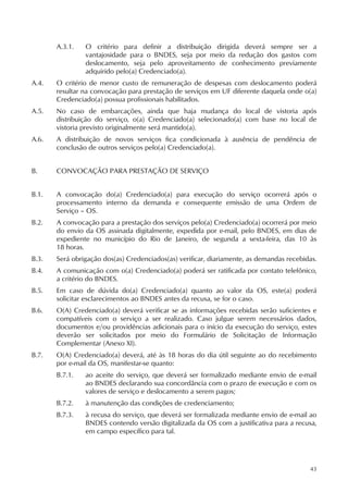 43
A.3.1. O critério para definir a distribuição dirigida deverá sempre ser a
vantajosidade para o BNDES, seja por meio da redução dos gastos com
deslocamento, seja pelo aproveitamento de conhecimento previamente
adquirido pelo(a) Credenciado(a).
A.4. O critério de menor custo de remuneração de despesas com deslocamento poderá
resultar na convocação para prestação de serviços em UF diferente daquela onde o(a)
Credenciado(a) possua profissionais habilitados.
A.5. No caso de embarcações, ainda que haja mudança do local de vistoria após
distribuição do serviço, o(a) Credenciado(a) selecionado(a) com base no local de
vistoria previsto originalmente será mantido(a).
A.6. A distribuição de novos serviços fica condicionada à ausência de pendência de
conclusão de outros serviços pelo(a) Credenciado(a).
B. CONVOCAÇÃO PARA PRESTAÇÃO DE SERVIÇO
B.1. A convocação do(a) Credenciado(a) para execução do serviço ocorrerá após o
processamento interno da demanda e consequente emissão de uma Ordem de
Serviço – OS.
B.2. A convocação para a prestação dos serviços pelo(a) Credenciado(a) ocorrerá por meio
do envio da OS assinada digitalmente, expedida por e-mail, pelo BNDES, em dias de
expediente no município do Rio de Janeiro, de segunda a sexta-feira, das 10 às
18 horas.
B.3. Será obrigação dos(as) Credenciados(as) verificar, diariamente, as demandas recebidas.
B.4. A comunicação com o(a) Credenciado(a) poderá ser ratificada por contato telefônico,
a critério do BNDES.
B.5. Em caso de dúvida do(a) Credenciado(a) quanto ao valor da OS, este(a) poderá
solicitar esclarecimentos ao BNDES antes da recusa, se for o caso.
B.6. O(A) Credenciado(a) deverá verificar se as informações recebidas serão suficientes e
compatíveis com o serviço a ser realizado. Caso julgue serem necessários dados,
documentos e/ou providências adicionais para o início da execução do serviço, estes
deverão ser solicitados por meio do Formulário de Solicitação de Informação
Complementar (Anexo XI).
B.7. O(A) Credenciado(a) deverá, até às 18 horas do dia útil seguinte ao do recebimento
por e-mail da OS, manifestar-se quanto:
B.7.1. ao aceite do serviço, que deverá ser formalizado mediante envio de e-mail
ao BNDES declarando sua concordância com o prazo de execução e com os
valores de serviço e deslocamento a serem pagos;
B.7.2. à manutenção das condições de credenciamento;
B.7.3. à recusa do serviço, que deverá ser formalizada mediante envio de e-mail ao
BNDES contendo versão digitalizada da OS com a justificativa para a recusa,
em campo específico para tal.
 