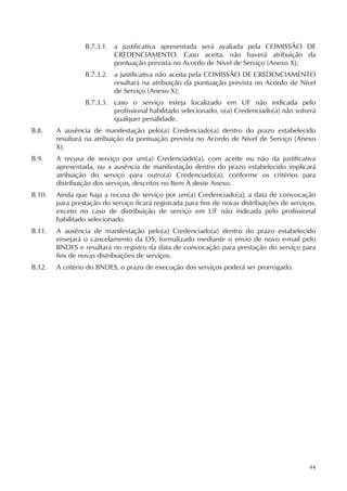 44
B.7.3.1. a justificativa apresentada será avaliada pela COMISSÃO DE
CREDENCIAMENTO. Caso aceita, não haverá atribuição da
pontuação prevista no Acordo de Nível de Serviço (Anexo X);
B.7.3.2. a justificativa não aceita pela COMISSÃO DE CREDENCIAMENTO
resultará na atribuição da pontuação prevista no Acordo de Nível
de Serviço (Anexo X);
B.7.3.3. caso o serviço esteja localizado em UF não indicada pelo
profissional habilitado selecionado, o(a) Credenciado(a) não sofrerá
qualquer penalidade.
B.8. A ausência de manifestação pelo(a) Credenciado(a) dentro do prazo estabelecido
resultará na atribuição da pontuação prevista no Acordo de Nível de Serviço (Anexo
X).
B.9. A recusa de serviço por um(a) Credenciado(a), com aceite ou não da justificativa
apresentada, ou a ausência de manifestação dentro do prazo estabelecido implicará
atribuição do serviço para outro(a) Credenciado(a), conforme os critérios para
distribuição dos serviços, descritos no Item A deste Anexo.
B.10. Ainda que haja a recusa de serviço por um(a) Credenciado(a), a data de convocação
para prestação do serviço ficará registrada para fins de novas distribuições de serviços,
exceto no caso de distribuição de serviço em UF não indicada pelo profissional
habilitado selecionado.
B.11. A ausência de manifestação pelo(a) Credenciado(a) dentro do prazo estabelecido
ensejará o cancelamento da OS, formalizado mediante o envio de novo e-mail pelo
BNDES e resultará no registro da data de convocação para prestação do serviço para
fins de novas distribuições de serviços.
B.12. A critério do BNDES, o prazo de execução dos serviços poderá ser prorrogado.
 