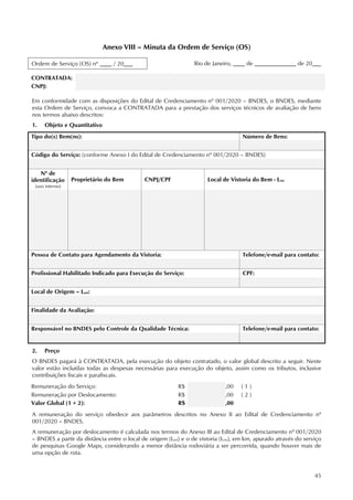 45
Anexo VIII – Minuta da Ordem de Serviço (OS)
Rio de Janeiro, ____ de ______________ de 20___
CONTRATADA:
CNPJ:
Em conformidade com as disposições do Edital de Credenciamento nº 001/2020 – BNDES, o BNDES, mediante
esta Ordem de Serviço, convoca a CONTRATADA para a prestação dos serviços técnicos de avaliação de bens
nos termos abaixo descritos:
1. Objeto e Quantitativo
Tipo do(s) Bem(ns): Número de Bens:
Código do Serviço: (conforme Anexo I do Edital de Credenciamento nº 001/2020 – BNDES)
Nº de
identificação
(uso interno)
Proprietário do Bem CNPJ/CPF Local de Vistoria do Bem - Lvis
Pessoa de Contato para Agendamento da Vistoria: Telefone/e-mail para contato:
Profissional Habilitado Indicado para Execução do Serviço: CPF:
Local de Origem – Lori:
Finalidade da Avaliação:
Responsável no BNDES pelo Controle da Qualidade Técnica: Telefone/e-mail para contato:
2. Preço
O BNDES pagará à CONTRATADA, pela execução do objeto contratado, o valor global descrito a seguir. Neste
valor estão incluídas todas as despesas necessárias para execução do objeto, assim como os tributos, inclusive
contribuições fiscais e parafiscais.
Remuneração do Serviço: R$ ,00 ( 1 )
Remuneração por Deslocamento: R$ ,00 ( 2 )
Valor Global (1 + 2): R$ ,00
A remuneração do serviço obedece aos parâmetros descritos no Anexo II ao Edital de Credenciamento nº
001/2020 – BNDES.
A remuneração por deslocamento é calculada nos termos do Anexo III ao Edital de Credenciamento nº 001/2020
– BNDES a partir da distância entre o local de origem (Lori) e o de vistoria (Lvis), em km, apurado através do serviço
de pesquisas Google Maps, considerando a menor distância rodoviária a ser percorrida, quando houver mais de
uma opção de rota.
Ordem de Serviço (OS) nº ____ / 20___
 