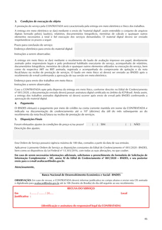 46
3. Condições de execução do objeto
A prestação do serviço pela CONTRATADA será caracterizada pela entrega em meio eletrônico e físico dos trabalhos.
A entrega em meio eletrônico se dará mediante o envio do "material digital", assim entendido o conjunto de arquivos
digitais formado pelo(s) laudo(s), relatórios, documentários fotográficos, memórias de cálculo e quaisquer outros
elementos necessários à total e fiel execução dos serviços demandados. O material digital deverá ser enviado
respeitando-se os prazos a seguir:
Prazo para conclusão do serviço:
Endereço eletrônico para envio do material digital:
Instruções a serem observadas:
A entrega em meio físico se dará mediante o recebimento do laudo de avaliação impresso em papel, devidamente
assinado pelos responsáveis legais e pelo profissional habilitado executante do serviço, acompanhado de relatórios,
documentários fotográficos, memórias de cálculo e quaisquer outros elementos utilizados na execução do serviço, bem
como da respectiva ART ou RRT assinada, registrada e acompanhada do comprovante de quitação e da nota
fiscal/fatura ou recibo de prestação de serviços. O laudo em meio físico só deverá ser enviado ao BNDES após o
recebimento de e-mail confirmando a aprovação de sua versão em meio eletrônico.
Endereço para envio dos trabalhos em meio físico:
Instruções a serem observadas:
Caso a CONTRATADA opte pela dispensa da entrega em meio físico, conforme descrito no Edital de Credenciamento
nº 001/2020, a documentação enviada deverá possuir assinatura digital certificada no âmbito da ICP-Brasil. Ainda assim,
a entrega dos trabalhos assinados digitalmente só deverá ocorrer após envio de e-mail pelo BNDES confirmando a
aprovação do material digital.
4. Pagamento
O BNDES efetuará o pagamento por meio de crédito na conta corrente mantida em nome da CONTRATADA e
indicada na documentação de credenciamento até o 10º (décimo) dia útil do mês subsequente ao do
recebimento da nota fiscal/fatura ou recibo de prestação de serviços.
5. Disposições Finais
Foram efetuados ajustes às condições de preço e/ou prazo? ( ) SIM ( ) NÃO
Descrição dos ajustes:
Esta Ordem de Serviço possuirá vigência máxima de 180 dias, contados a partir da data de sua emissão.
Aplicam-se à presente Ordem de Serviço as disposições constantes do Edital de Credenciamento nº 001/2020 - BNDES,
bem como os dispositivos da Lei Federal nº 13.303/2016, com todas as suas alterações, no que couber.
Em caso de serem necessárias informações adicionais, solicitamos o preenchimento do formulário de Solicitação de
Informação Complementar – SIC, anexo XI do Edital de Credenciamento nº 001/2020 – BNDES, e seu posterior
envio para o e-mail avaliacao@bndes.gov.br.
Atenciosamente,
Banco Nacional de Desenvolvimento Econômico e Social - BNDES
OBSERVAÇÃO: Em caso de recusa, a CONTRATADA deverá informar justificativa no campo abaixo e enviar esta OS assinada
e digitalizada para avaliacao@bndes.gov.br até às 18h (horário de Brasília) do dia útil seguinte ao seu recebimento.
RECUSA DO SERVIÇO
Em : ........ / ........ / 20...... Local
Justificativa :
(identificação e assinatura do responsável legal da CONTRATADA)
 
