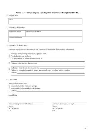 47
Anexo IX – Formulário para Solicitação de Informação Complementar - SIC
1. Identificação
OS n°
2. Descrição do Serviço
Código do Serviço Finalidade da Avaliação
Proprietário do Bem
3. Descrição da Solicitação
Para que seja possível dar continuidade à execução do serviço demandado, solicitamos:
 Fornecer indicações para a localização do bem.
 Possibilitar acesso ao bem.
 Complementar as informações relativas a:________________________________________________
____________________________________________________________________________________
 Fornecer os seguintes documentos:______________________________________________________
____________________________________________________________________________________
 Esclarecer o conteúdo do documento ___________________________________________________
 Esclarecer modelo de peça técnica a ser adotada para a realização do trabalho.
 Outros: _____________________________________________________________________________
____________________________________________________________________________________
4. Conclusão:
A(s) pendência(s) acima:
 Impossibilita(m) o início do serviço.
 Impossibilita(m) a conclusão do serviço.
 Outros:_________________________________________________________________________
Local/Data
Assinatura do profissional habilitado Assinatura do responsável legal
Nome: Nome:
N° CREA/CAU N° CREA/CAU
CPF CPF
 