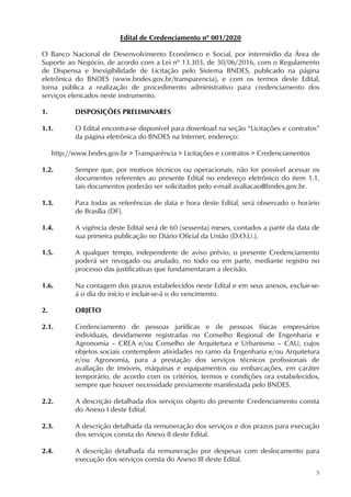5
Edital de Credenciamento nº 001/2020
O Banco Nacional de Desenvolvimento Econômico e Social, por intermédio da Área de
Suporte ao Negócio, de acordo com a Lei nº 13.303, de 30/06/2016, com o Regulamento
de Dispensa e Inexigibilidade de Licitação pelo Sistema BNDES, publicado na página
eletrônica do BNDES (www.bndes.gov.br/transparencia), e com os termos deste Edital,
torna pública a realização de procedimento administrativo para credenciamento dos
serviços elencados neste instrumento.
1. DISPOSIÇÕES PRELIMINARES
1.1. O Edital encontra-se disponível para download na seção “Licitações e contratos”
da página eletrônica do BNDES na Internet, endereço:
http://www.bndes.gov.br > Transparência > Licitações e contratos > Credenciamentos
1.2. Sempre que, por motivos técnicos ou operacionais, não for possível acessar os
documentos referentes ao presente Edital no endereço eletrônico do item 1.1,
tais documentos poderão ser solicitados pelo e-mail avaliacao@bndes.gov.br.
1.3. Para todas as referências de data e hora deste Edital, será observado o horário
de Brasília (DF).
1.4. A vigência deste Edital será de 60 (sessenta) meses, contados a partir da data de
sua primeira publicação no Diário Oficial da União (D.O.U.).
1.5. A qualquer tempo, independente de aviso prévio, o presente Credenciamento
poderá ser revogado ou anulado, no todo ou em parte, mediante registro no
processo das justificativas que fundamentaram a decisão.
1.6. Na contagem dos prazos estabelecidos neste Edital e em seus anexos, excluir-se-
á o dia do início e incluir-se-á o do vencimento.
2. OBJETO
2.1. Credenciamento de pessoas jurídicas e de pessoas físicas empresários
individuais, devidamente registradas no Conselho Regional de Engenharia e
Agronomia – CREA e/ou Conselho de Arquitetura e Urbanismo – CAU, cujos
objetos sociais contemplem atividades no ramo da Engenharia e/ou Arquitetura
e/ou Agronomia, para a prestação dos serviços técnicos profissionais de
avaliação de imóveis, máquinas e equipamentos ou embarcações, em caráter
temporário, de acordo com os critérios, termos e condições ora estabelecidos,
sempre que houver necessidade previamente manifestada pelo BNDES.
2.2. A descrição detalhada dos serviços objeto do presente Credenciamento consta
do Anexo I deste Edital.
2.3. A descrição detalhada da remuneração dos serviços e dos prazos para execução
dos serviços consta do Anexo II deste Edital.
2.4. A descrição detalhada da remuneração por despesas com deslocamento para
execução dos serviços consta do Anexo III deste Edital.
 