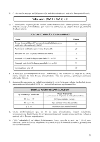 50
C. O valor total a ser pago ao(à) Contratado(a) será determinado pela aplicação da seguinte fórmula:
Valor total = (ANS 1 + ANS 2) ÷ 2
D. O desempenho na prestação dos serviços objeto deste Edital será aferido por meio de pontuação
atribuída aos(às) Credenciados(as) por ocasião da distribuição de Ordens de Serviço, conforme
detalhado abaixo:
PONTUAÇÃO ATRIBUÍDA POR DESEMPENHO
Evento Pontos
Recusa de uma OS em UF com profissional habilitado, com
justificativa não aceita pelo BNDES
15
Ausência de justificativa para recusa de uma OS 20
Atraso de até 20% do prazo estabelecido na OS 5
Atraso de 20% a 60% do prazo estabelecido na OS 10
Atraso de mais de 60% do prazo estabelecido na OS 15
Inexecução de uma OS 30
E. A pontuação por desempenho de cada Credenciado(a) será acumulada ao longo de 12 (doze)
meses, contados do início de cada ano-calendário. Findo esse período, a pontuação acumulada
retornará a 0 (zero).
F. A pontuação acumulada por cada Credenciado(a) é a referência para exclusão da distribuição dos
serviços demandados pelo BNDES, em conformidade com os seguintes critérios:
EXCLUSÃO POR PONTUAÇÃO ACUMULADA
“p” = Pontuação acumulada
Prazo de exclusão
( a partir da data de atingimento da pontuação acumulada )
30 ≤ p  45 60 (sessenta) dias corridos
45 ≤ p  60 120 (cento e vinte) dias corridos
p ≥ 60 Definitiva (descredenciamento)
G. Os(As) Credenciados(as) que, ao fim de cada ano-calendário, estejam excluídos(as)
temporariamente da distribuição de serviços deverão cumprir o prazo remanescente de exclusão a
partir do início do novo ano-calendário.
H. O(A) Credenciado(a) excluído(a) definitivamente deverá aguardar o prazo de 2 (dois) anos,
contados a partir da data de atingimento da pontuação que ocasionou sua exclusão, para requerer
novo credenciamento.
 