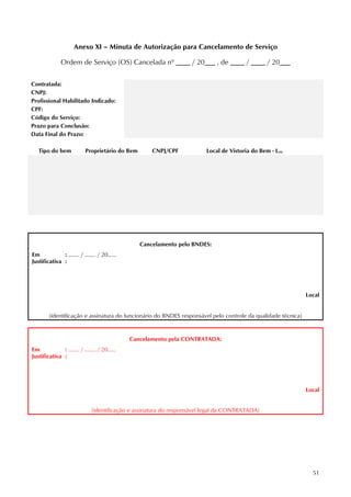 51
Anexo XI – Minuta de Autorização para Cancelamento de Serviço
Ordem de Serviço (OS) Cancelada nº ____ / 20___ , de ____ / ____ / 20___
Contratada:
CNPJ:
Profissional Habilitado Indicado:
CPF:
Código do Serviço:
Prazo para Conclusão:
Data Final do Prazo:
Tipo do bem Proprietário do Bem CNPJ/CPF Local de Vistoria do Bem - Lvis
Cancelamento pelo BNDES:
Em : ........ / ........ / 20......
Justificativa :
Local
(identificação e assinatura do funcionário do BNDES responsável pelo controle da qualidade técnica)
Cancelamento pela CONTRATADA:
Em : ........ / ........ / 20......
Justificativa :
Local
(identificação e assinatura do responsável legal da CONTRATADA)
 