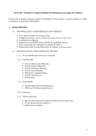52
Anexo XII – Estrutura e Conjunto Mínimo de Informações do Laudo de Avaliação
O laudo de avaliação entregue pelo(a) Contratado(a) deverá seguir a estrutura abaixo e conter,
no mínimo, as seguintes informações:
1. FOLHA RESUMO
1.1. IDENTIFICAÇÃO E CARACTERIZAÇÃO DO SERVIÇO
 Nº e data da Ordem de Serviço (OS);
 Código do serviço; (Anexo I do Edital de Credenciamento nº 001/2020)
 Finalidade da avaliação;
 Responsável no BNDES pelo controle da qualidade técnica;
 Data ou período de realização da vistoria do bem; e
 Responsável pelo acompanhamento da vistoria. (pelo proprietário)
1.2. IDENTIFICAÇÃO E CARACTERIZAÇÃO DO BEM
1.2.1. Nº de identificação (ID do bem no BNDES)
1.2.2. Classificação:
 Imóvel urbano não edificado;
 Imóvel urbano edificado;
 Imóvel rural não edificado;
 Imóvel rural edificado;
 Máquinas e equipamentos;
 Veículo terrestre; ou
 Embarcação.
1.2.3. Propriedade:
 Identificação do(s) proprietário(s); e
 CNPJ ou CPF do(s) proprietário(s).
1.2.4. Endereço
1.2.5. Dados cadastrais:
 Tipo de documento de registro (matrícula, transcrição, etc);
 Nº do documento de registro; e
 Instituição de registro.
 
