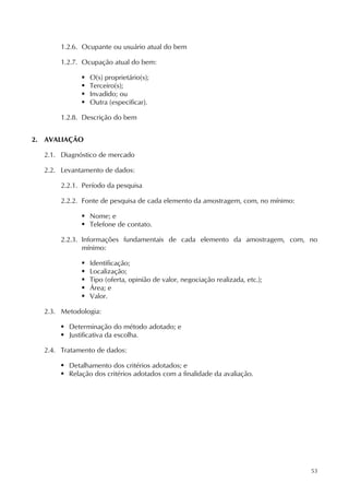 53
1.2.6. Ocupante ou usuário atual do bem
1.2.7. Ocupação atual do bem:
 O(s) proprietário(s);
 Terceiro(s);
 Invadido; ou
 Outra (especificar).
1.2.8. Descrição do bem
2. AVALIAÇÃO
2.1. Diagnóstico de mercado
2.2. Levantamento de dados:
2.2.1. Período da pesquisa
2.2.2. Fonte de pesquisa de cada elemento da amostragem, com, no mínimo:
 Nome; e
 Telefone de contato.
2.2.3. Informações fundamentais de cada elemento da amostragem, com, no
mínimo:
 Identificação;
 Localização;
 Tipo (oferta, opinião de valor, negociação realizada, etc.);
 Área; e
 Valor.
2.3. Metodologia:
 Determinação do método adotado; e
 Justificativa da escolha.
2.4. Tratamento de dados:
 Detalhamento dos critérios adotados; e
 Relação dos critérios adotados com a finalidade da avaliação.
 