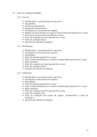 54
2.5. Valor de avaliação detalhado
2.5.1. Terreno
 Identificação e caracterização de cada item;
 Quantidade;
 Formato predominante;
 Topografia predominante;
 Averbações no documento de registro;
 Registro da Área de Reserva Legal na mesma matrícula (quando for o caso);
 Área total e áreas parciais (quando for o caso);
 Valor de avaliação por item (quando for o caso);
 Valor de avaliação total; e
 Memória de cálculo da avaliação.
2.5.2. Benfeitorias
 Identificação e caracterização de cada item;
 Averbações no documento de registro;
 Quantidade;
 Vida útil adotada (quando for o caso);
 Valor residual adotado para o cálculo da depreciação (quando for o caso);
 Idade aparente;
 Valor de avaliação por item (quando for o caso);
 Valor de avaliação total; e
 Memória de cálculo da avaliação.
2.5.3. Edificações
 Identificação e caracterização de cada item;
 Averbações no documento de registro;
 Quantidade;
 Vida útil adotada (quando for o caso);
 Valor residual adotado para o cálculo da depreciação (quando for o caso);
 Idade aparente;
 Valor de avaliação por item (quando for o caso);
 Valor de avaliação total;
 Valor de avaliação para efeito de seguro, considerando o custo de
reedição; e
 Memória de cálculo da avaliação.
 