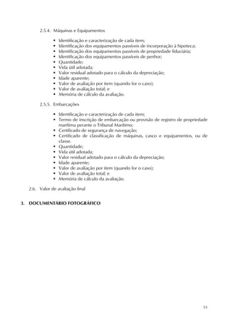 55
2.5.4. Máquinas e Equipamentos
 Identificação e caracterização de cada item;
 Identificação dos equipamentos passíveis de incorporação à hipoteca;
 Identificação dos equipamentos passíveis de propriedade fiduciária;
 Identificação dos equipamentos passíveis de penhor;
 Quantidade;
 Vida útil adotada;
 Valor residual adotado para o cálculo da depreciação;
 Idade aparente;
 Valor de avaliação por item (quando for o caso);
 Valor de avaliação total; e
 Memória de cálculo da avaliação.
2.5.5. Embarcações
 Identificação e caracterização de cada item;
 Termo de inscrição de embarcação ou provisão de registro de propriedade
marítima perante o Tribunal Marítimo;
 Certificado de segurança de navegação;
 Certificado de classificação de máquinas, casco e equipamentos, ou de
classe.
 Quantidade;
 Vida útil adotada;
 Valor residual adotado para o cálculo da depreciação;
 Idade aparente;
 Valor de avaliação por item (quando for o caso);
 Valor de avaliação total; e
 Memória de cálculo da avaliação.
2.6. Valor de avaliação final
3. DOCUMENTÁRIO FOTOGRÁFICO
 