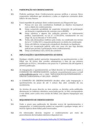 6
3. PARTICIPAÇÃO NO CREDENCIAMENTO
3.1. Poderão participar deste Credenciamento pessoas jurídicas e pessoas físicas
empresários individuais que atenderem a todas as exigências constantes deste
Edital e de seus Anexos.
3.2. Estará impedido de participar deste credenciamento o(a) Requerente que:
I. Possua em seus atos constitutivos finalidade ou objetivo incompatível
com o objeto do credenciamento;
II. Esteja cumprindo penalidade de suspensão temporária de participação
em licitação e impedimento de contratar com o BNDES;
III. Esteja sujeito(a) a alguma das vedações previstas no ordenamento
jurídico, especialmente, na Lei nº 13.303/2016, notadamente em seu
artigo 38, ou no Decreto nº 9.507/2018;
IV. Tenha sido declarado(a) inidôneo pela União, ou condenado nos termos
da Lei nº 12.846/2013, enquanto perdurarem os efeitos da condenação;
V. Esteja sob falência, recuperação extrajudicial, dissolução ou liquidação;
VI. Esteja em recuperação judicial, salvo nos casos em que haja decisão
judicial que permita a participação nesse credenciamento;
VII. Esteja constituído(a) sob a forma de consórcio.
4. IMPUGNAÇÕES E QUESTIONAMENTOS AO EDITAL
4.1. Qualquer cidadão poderá apresentar impugnações ou questionamentos a este
Edital, nos 30 (trinta) dias corridos subsequentes à data de sua primeira
publicação no D.O.U., iniciando-se este prazo no 1º (primeiro) dia útil seguinte à
primeira publicação.
4.2. As impugnações e questionamentos ao Edital deverão ser formalizados junto à
COMISSÃO DE CREDENCIAMENTO, mediante encaminhamento para o e-mail
avaliacao@bndes.gov.br com o título “IMPUGNAÇÃO/QUESTIONAMENTO –
Edital de Credenciamento nº 001/2020 – BNDES”.
4.3. A COMISSÃO DE CREDENCIAMENTO decidirá sobre cada impugnação e
questionamento no prazo de até 5 (cinco) dias úteis contados do seu
recebimento.
4.4. Ao término do prazo descrito no item anterior, as decisões serão publicadas
diretamente no endereço eletrônico www.bndes.gov.br, no link correspondente
a este Edital, assim como nova versão do Edital, caso alguma impugnação seja
acolhida.
5. REQUERIMENTO DE CREDENCIAMENTO
5.1. Findo o prazo para publicação de decisões acerca de questionamentos e
impugnações, o credenciamento poderá ser requerido a qualquer tempo, até o
final da vigência deste Edital, pelos interessados.
5.2. Os interessados deverão requerer o credenciamento por meio do
preenchimento do formulário eletrônico disponível em:
http://web.bndes.gov.br/pesquisa/index.php/917469?lang=pt-BR
 