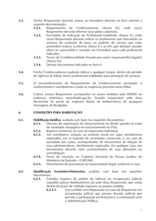 7
5.3. Os(As) Requerentes deverão anexar ao formulário descrito no item anterior a
seguinte documentação:
5.3.1. Requerimento de Credenciamento (Anexo IV), onde os(as)
Requerentes deverão informar seus dados cadastrais;.
5.3.2. Formulário de Indicação de Profissional Habilitado (Anexo V), onde
os(as) Requerentes deverão indicar os profissionais que executarão os
serviços de avaliação de bens, os padrões de serviço que estes
pretendem realizar (conforme Anexo I) e as UFs que desejam atender
(deve ser preenchido e enviado um Formulário para cada profissional
indicado);
5.3.3. Termo de Confidencialidade firmado por seu(s) responsável(is) legal(is)
(Anexo VI);
5.3.4. Demais documentos indicados no Item 6.
5.4. Os(As) Credenciados(as) poderão indicar a qualquer tempo, dentro do período
de vigência do Edital, novos profissionais habilitados para prestação de serviços.
5.5. O encaminhamento do Requerimento de Credenciamento pressupõe o
conhecimento e atendimento a todas as exigências previstas neste Edital.
5.6. Caberá aos(às) Requerentes acompanhar os avisos emitidos pelo BNDES no
endereço eletrônico www.bndes.gov.br, ficando responsável pelo ônus
decorrente da perda de negócios diante da inobservância de quaisquer
mensagens ali divulgadas.
6. CONDIÇÕES PARA HABILITAÇÃO
6.1. Habilitação Jurídica, avaliada com base nos seguintes documentos:
6.1.1. Decreto de autorização de funcionamento no Brasil, quando se tratar
de sociedade estrangeira em funcionamento no País;
6.1.2. Registro comercial, no caso de empresário individual;
6.1.3. Ato constitutivo, estatuto ou contrato social em vigor, devidamente
registrados, em se tratando de sociedades comerciais, e, no caso de
sociedade por ações, acompanhados de documentos de eleição de
seus administradores, devidamente registrados. Em qualquer caso, tais
documentos deverão estar acompanhados de suas alterações ou
consolidação;
6.1.4. Prova de inscrição no Cadastro Nacional da Pessoa Jurídica do
Ministério da Fazenda – CNPJ/MF;
6.1.5. Documentos de procuração ou representação legal, conforme o caso.
6.2. Qualificação Econômico-Financeira, avaliada com base nos seguintes
documentos:
6.2.1. Certidão negativa de pedido de falência ou recuperação judicial,
expedida pelo(s) distribuidor(es) da sede do(a) Requerente, que esteja
dentro do prazo de validade expresso na própria certidão;
6.2.1.1. Esta certidão será dispensada no caso de Requerente em
recuperação judicial que possua decisão judicial que
permita a participação em licitações e a contratação com
a Administração Pública;
 