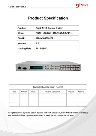 1U-1x16#580102
Guilin GLsun Science and Tech Group Co., LTD.
Tel: +86-773-3116006 info@glsun.com Web: www.glsun.com
- 1 -
Product Specification
All right reserved by Guilin GLsun Science and Tech Group Co., LTD. Without written permission,
any unit or individual can’t reproduce, copy or use it for any commercial purpose.
Product Rack 1×16 Optical Switch
Model SUN-1×16-SM-1310/1550-AC-FP-1U
File No. 1U-1x16#580102
Version 1.0
Issuing Date 2016-06-13
Specification Revision Record
Date Version Page Revision Description Prepare Approve
- 1 -
 