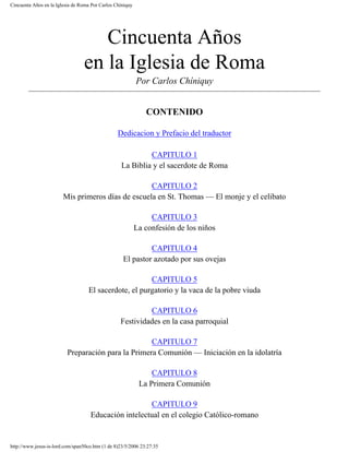 Cincuenta Años en la Iglesia de Roma Por Carlos Chíniquy
Cincuenta Años
en la Iglesia de Roma
Por Carlos Chíniquy
CONTENIDO
Dedicacion y Prefacio del traductor
CAPITULO 1
La Biblia y el sacerdote de Roma
CAPITULO 2
Mis primeros días de escuela en St. Thomas — El monje y el celibato
CAPITULO 3
La confesión de los niños
CAPITULO 4
El pastor azotado por sus ovejas
CAPITULO 5
El sacerdote, el purgatorio y la vaca de la pobre viuda
CAPITULO 6
Festividades en la casa parroquial
CAPITULO 7
Preparación para la Primera Comunión — Iniciación en la idolatría
CAPITULO 8
La Primera Comunión
CAPITULO 9
Educación intelectual en el colegio Católico-romano
http://www.jesus-is-lord.com/span50co.htm (1 de 8)23/5/2006 23:27:35
 