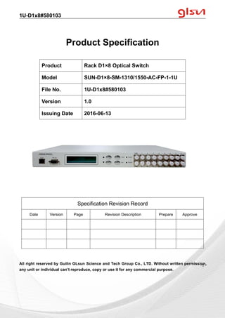 1U-D1x8#580103
Guilin GLsun Science and Tech Group Co., LTD.
Tel: +86-773-3116006 info@glsun.com Web: www.glsun.com
- 1 -
Product Specification
All right reserved by Guilin GLsun Science and Tech Group Co., LTD. Without written permission,
any unit or individual can’t reproduce, copy or use it for any commercial purpose.
Product Rack D1×8 Optical Switch
Model SUN-D1×8-SM-1310/1550-AC-FP-1-1U
File No. 1U-D1x8#580103
Version 1.0
Issuing Date 2016-06-13
Specification Revision Record
Date Version Page Revision Description Prepare Approve
- 1 -
 