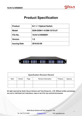 1U-N-1x1#580601
Guilin GLsun Science and Tech Group Co., LTD.
Tel: +86-773-3116006 info@glsun.com Web: www.glsun.com
- 1 -
Product Specification
Specification Revision Record
Date Version Page Revision Description Prepare Approve
All right reserved by Guilin GLsun Science and Tech Group Co., LTD. Without written permission,
any unit or individual can’t reproduce, copy or use it for any commercial purpose.
Product N-1 × 1 Optical Switch
Model SUN-OSW-1~8-SM-13/15-LP
File No. 1U-N-1x1#580601
Version 1.0
Issuing Date 2016-03-09
- 1 -
 
