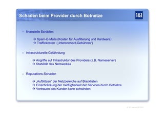 Schaden beim Provider durch Botnetze


 – finanzielle Schäden:

         Spam-E-Mails (Kosten für Ausfilterung und Hardware)
         Traffickosten („Interconnect-Gebühren“)


 – infrastrukturelle Gefährdung

         Angriffe auf Infrastruktur des Providers (z.B. Nameserver)
         Stabilität des Netzwerkes


 – Reputations-Schaden

         „Aufblitzen“ der Netzbereiche auf Blacklisten
         Einschränkung der Verfügbarkeit der Services durch Botnetze
         Vertrauen des Kunden kann schwinden




                                                                        © 1&1 Internet AG 2010
 